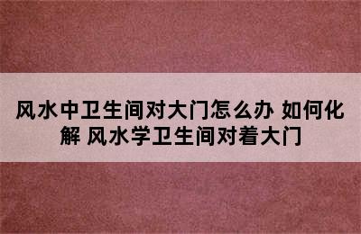 风水中卫生间对大门怎么办 如何化解 风水学卫生间对着大门